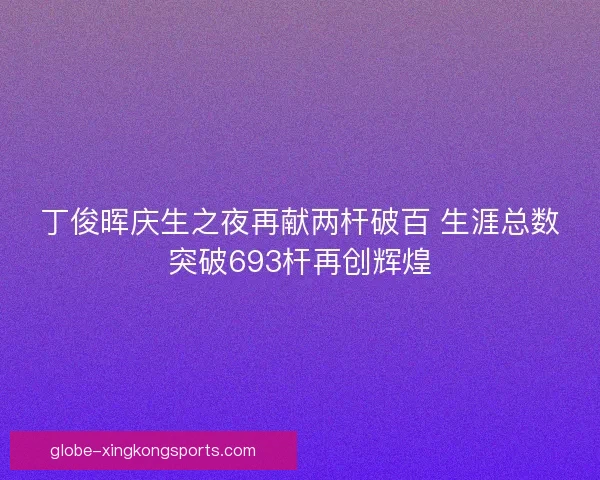 丁俊晖庆生之夜再献两杆破百 生涯总数突破693杆再创辉煌