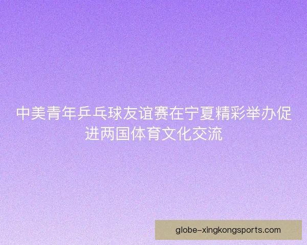 中美青年乒乓球友谊赛在宁夏精彩举办促进两国体育文化交流