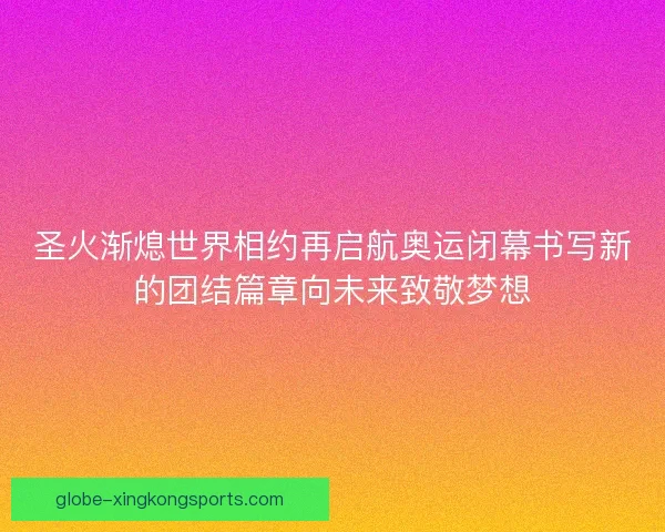 圣火渐熄世界相约再启航奥运闭幕书写新的团结篇章向未来致敬梦想