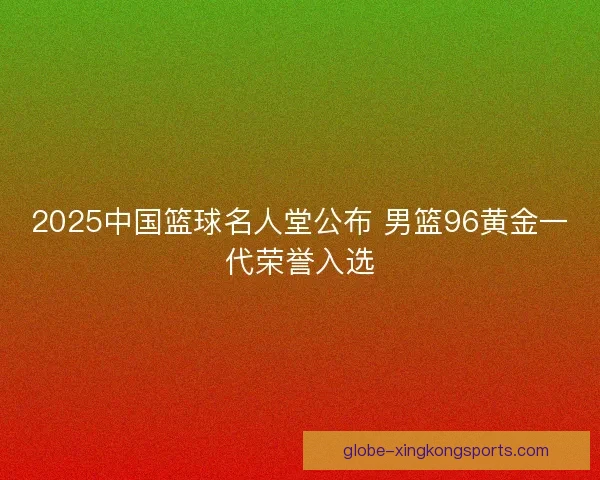 2025中国篮球名人堂公布 男篮96黄金一代荣誉入选